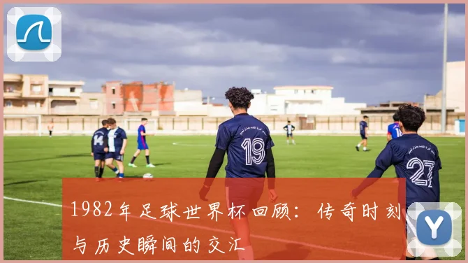 1982年足球世界杯回顾：传奇时刻与历史瞬间的交汇