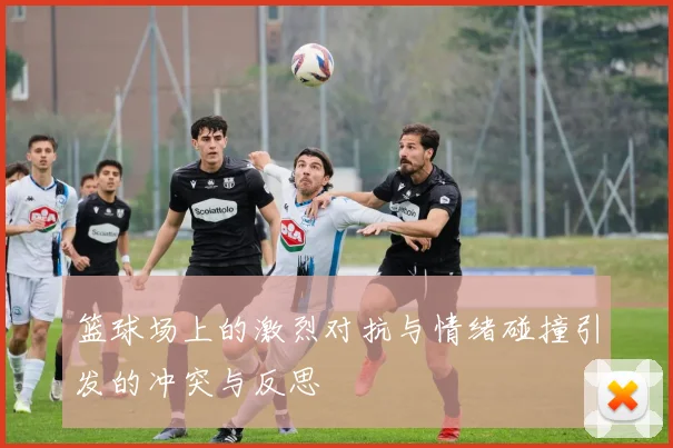 篮球场上的激烈对抗与情绪碰撞引发的冲突与反思