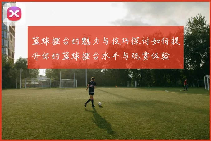 篮球摆台的魅力与技巧探讨如何提升你的篮球摆台水平与观赏体验