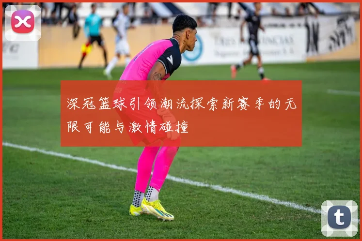 深冠篮球引领潮流探索新赛季的无限可能与激情碰撞